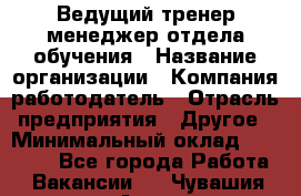 Ведущий тренер-менеджер отдела обучения › Название организации ­ Компания-работодатель › Отрасль предприятия ­ Другое › Минимальный оклад ­ 22 000 - Все города Работа » Вакансии   . Чувашия респ.,Алатырь г.